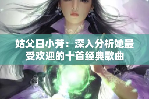 姑父日小芳：深入分析她最受欢迎的十首经典歌曲