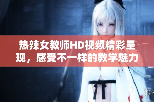 热辣女教师HD视频精彩呈现，感受不一样的教学魅力