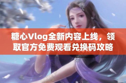 糖心Vlog全新内容上线，领取官方免费观看兑换码攻略分享