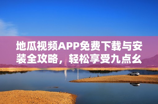 地瓜视频APP免费下载与安装全攻略，轻松享受九点幺9·1版本体验