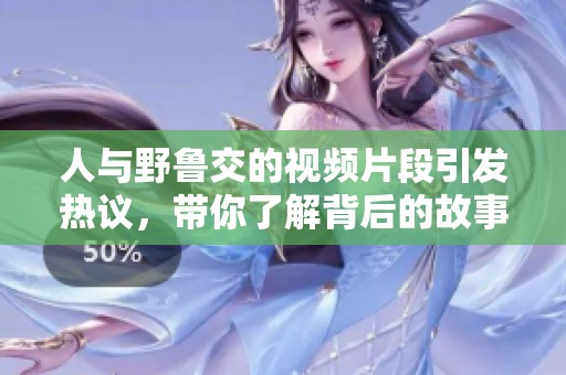 人与野鲁交的视频片段引发热议，带你了解背后的故事和文化意义