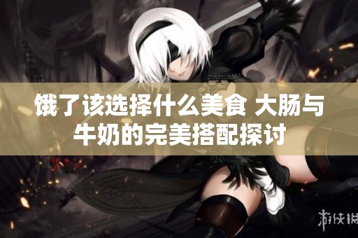 饿了该选择什么美食 大肠与牛奶的完美搭配探讨