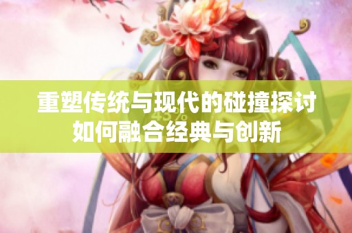 重塑传统与现代的碰撞探讨如何融合经典与创新
