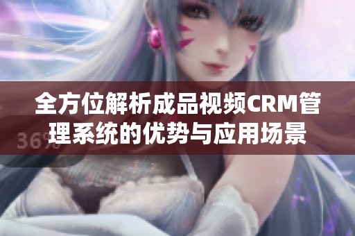 全方位解析成品视频CRM管理系统的优势与应用场景
