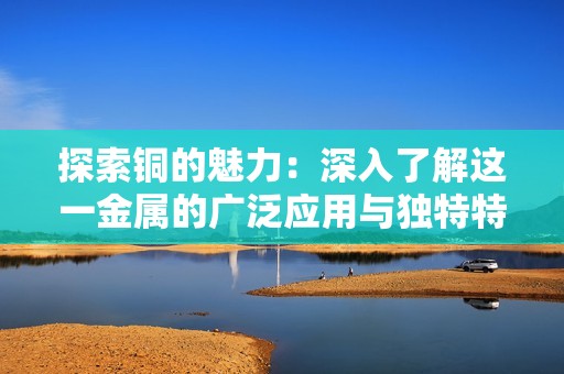 探索铜的魅力：深入了解这一金属的广泛应用与独特特性