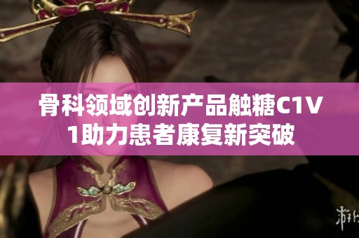 骨科领域创新产品触糖C1V1助力患者康复新突破