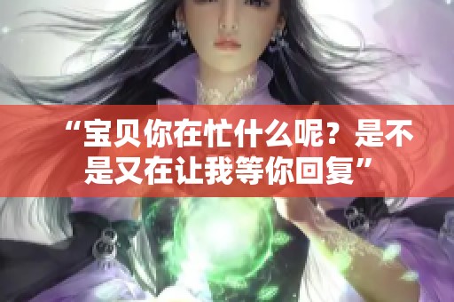 “宝贝你在忙什么呢？是不是又在让我等你回复”