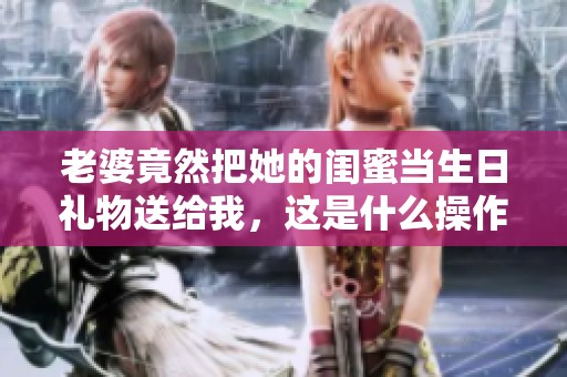 老婆竟然把她的闺蜜当生日礼物送给我，这是什么操作