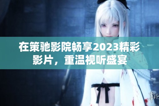 在策驰影院畅享2023精彩影片，重温视听盛宴
