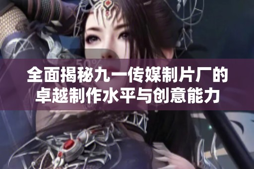 全面揭秘九一传媒制片厂的卓越制作水平与创意能力