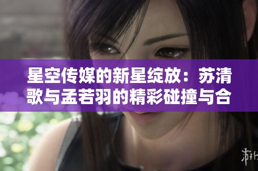 星空传媒的新星绽放：苏清歌与孟若羽的精彩碰撞与合作