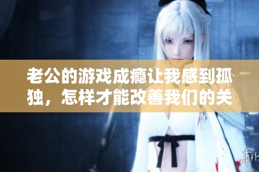 老公的游戏成瘾让我感到孤独，怎样才能改善我们的关系