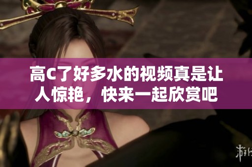 高C了好多水的视频真是让人惊艳，快来一起欣赏吧