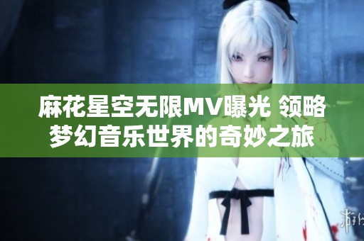 麻花星空无限MV曝光 领略梦幻音乐世界的奇妙之旅