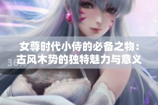 女尊时代小侍的必备之物：古风木势的独特魅力与意义