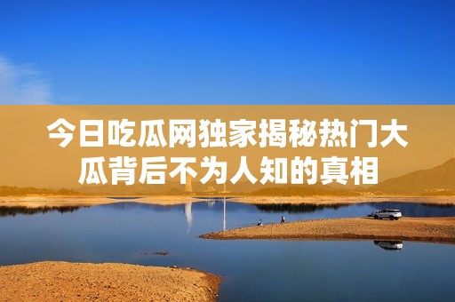 今日吃瓜网独家揭秘热门大瓜背后不为人知的真相