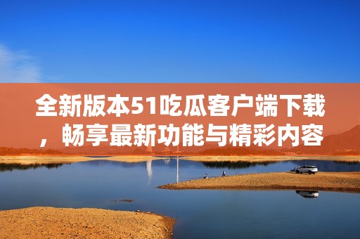全新版本51吃瓜客户端下载，畅享最新功能与精彩内容