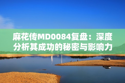 麻花传MD0084复盘：深度分析其成功的秘密与影响力
