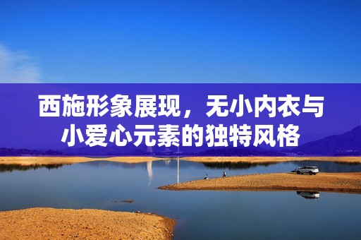 西施形象展现，无小内衣与小爱心元素的独特风格