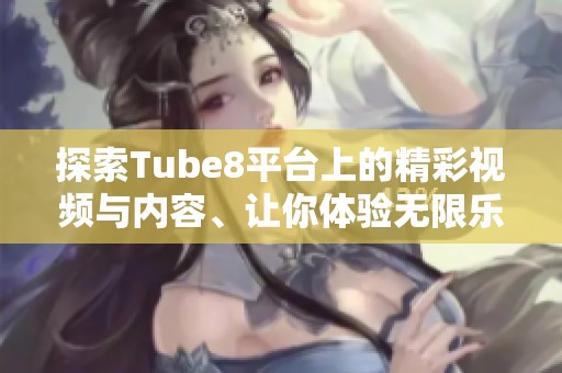 探索Tube8平台上的精彩视频与内容、让你体验无限乐趣