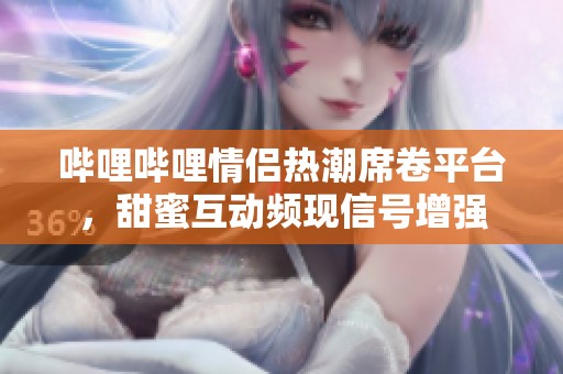 哔哩哔哩情侣热潮席卷平台，甜蜜互动频现信号增强