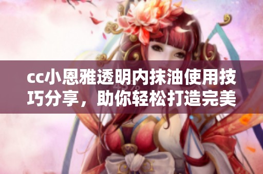cc小恩雅透明内抹油使用技巧分享，助你轻松打造完美妆容
