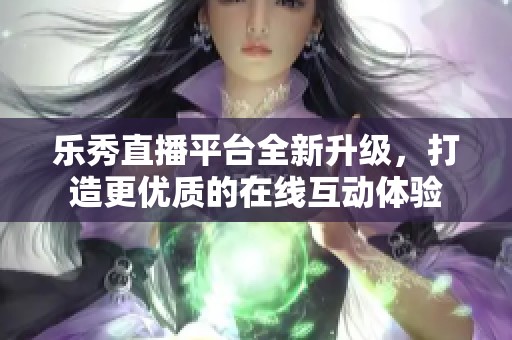 乐秀直播平台全新升级，打造更优质的在线互动体验