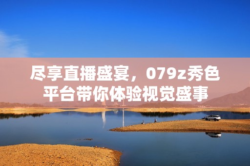尽享直播盛宴，079z秀色平台带你体验视觉盛事