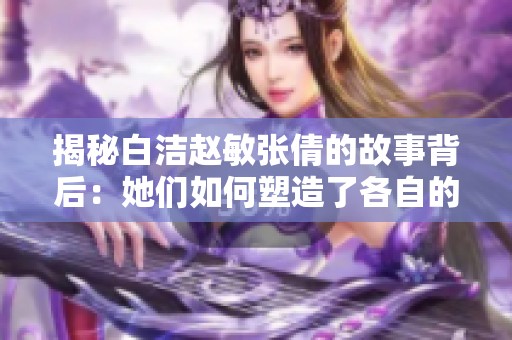 揭秘白洁赵敏张倩的故事背后：她们如何塑造了各自的命运