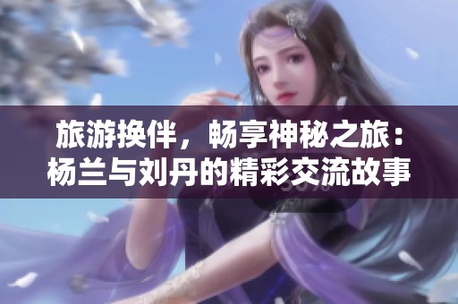 旅游换伴，畅享神秘之旅：杨兰与刘丹的精彩交流故事