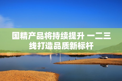 国精产品将持续提升 一二三线打造品质新标杆