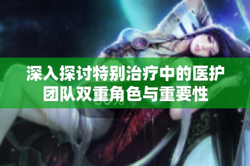 深入探讨特别治疗中的医护团队双重角色与重要性