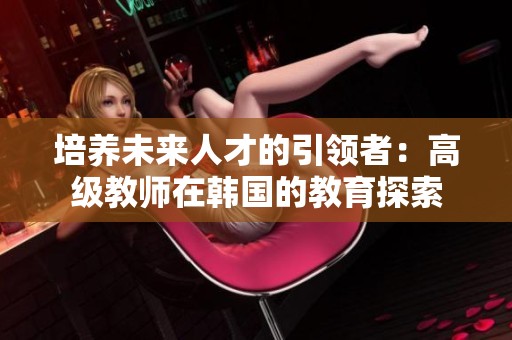 培养未来人才的引领者：高级教师在韩国的教育探索