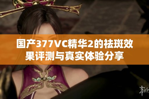 国产377VC精华2的祛斑效果评测与真实体验分享