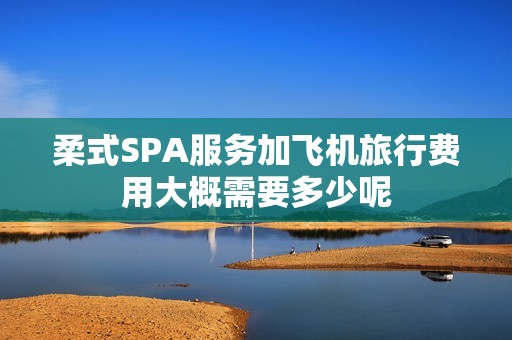 柔式SPA服务加飞机旅行费用大概需要多少呢