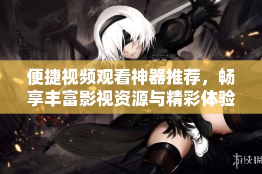 便捷视频观看神器推荐，畅享丰富影视资源与精彩体验