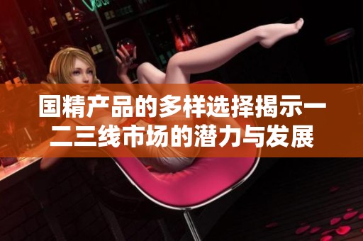 国精产品的多样选择揭示一二三线市场的潜力与发展