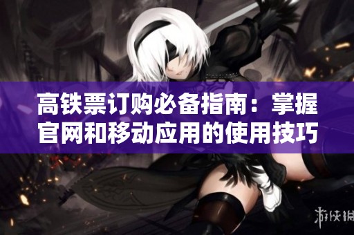 高铁票订购必备指南：掌握官网和移动应用的使用技巧