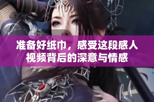 准备好纸巾，感受这段感人视频背后的深意与情感