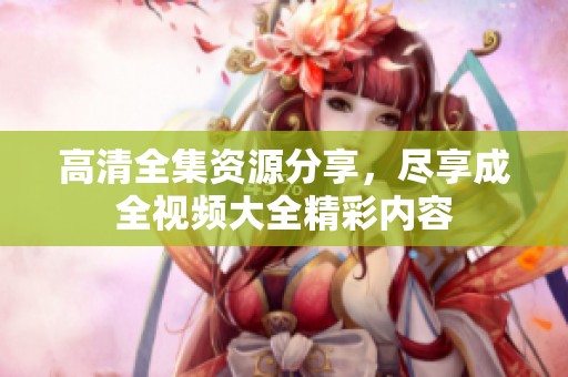 高清全集资源分享，尽享成全视频大全精彩内容