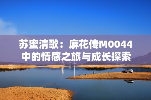 苏蜜清歌：麻花传M0044中的情感之旅与成长探索