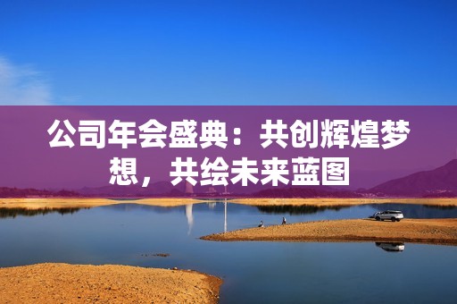 公司年会盛典：共创辉煌梦想，共绘未来蓝图