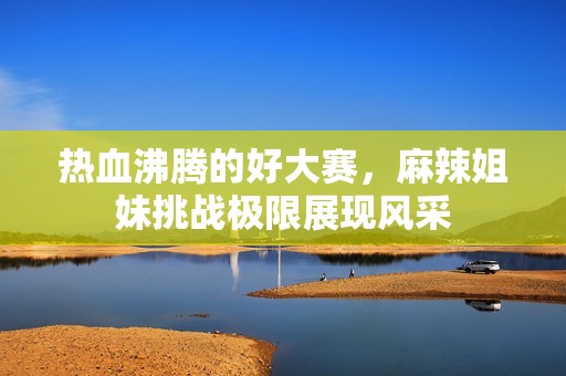 热血沸腾的好大赛，麻辣姐妹挑战极限展现风采