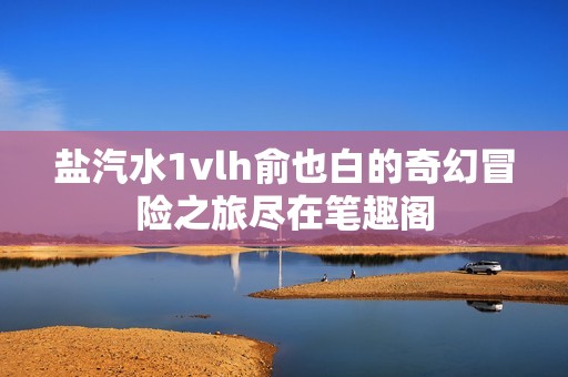 盐汽水1vlh俞也白的奇幻冒险之旅尽在笔趣阁