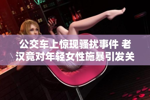 公交车上惊现骚扰事件 老汉竟对年轻女性施暴引发关注