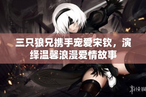 三只狼兄携手宠爱宋钦，演绎温馨浪漫爱情故事