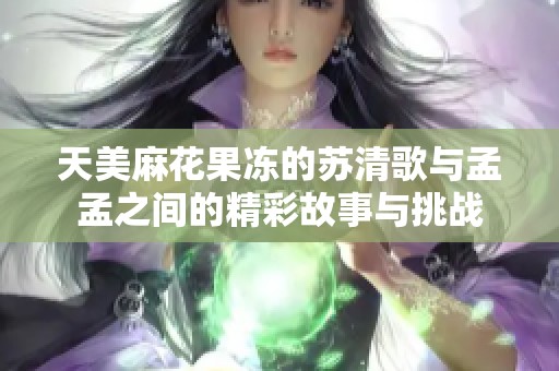 天美麻花果冻的苏清歌与孟孟之间的精彩故事与挑战