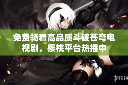 免费畅看高品质斗破苍穹电视剧，樱桃平台热播中
