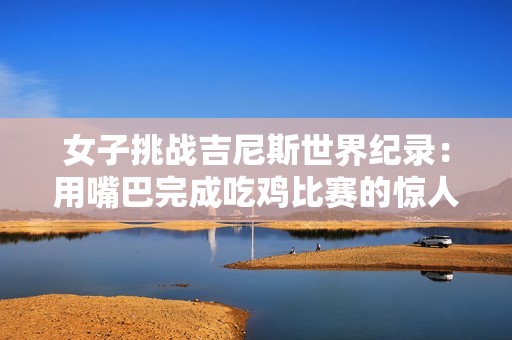 女子挑战吉尼斯世界纪录：用嘴巴完成吃鸡比赛的惊人表现