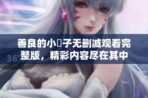 善良的小峓子无删减观看完整版，精彩内容尽在其中